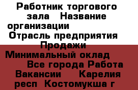 Работник торгового зала › Название организации ­ Team PRO 24 › Отрасль предприятия ­ Продажи › Минимальный оклад ­ 25 000 - Все города Работа » Вакансии   . Карелия респ.,Костомукша г.